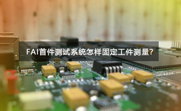 FAI首件測(cè)試系統(tǒng)怎樣固定工件測(cè)量？